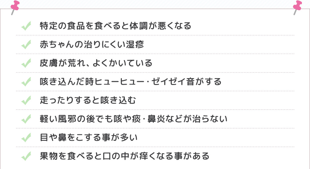 特定の食品を食べると体調が悪くなる・赤ちゃんの治りにくい湿疹・皮膚が荒れ、よくかいている・果物を食べると口の中が痒くなる事がある・軽い風邪の後でも咳や痰・鼻炎などが治らない 咳き込んだ時ヒューヒュー・ゼイゼイ音がする・走りったりすると咳き込む・目や鼻をこする事が多い