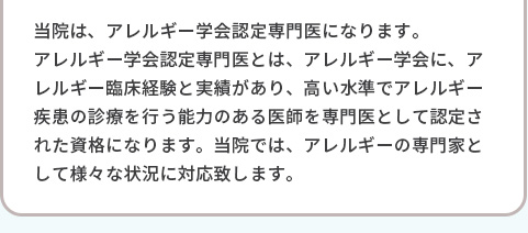 当院は、アレルギー学会認定専門医になります。アレルギー学会認定専門医とは、アレルギー学会に、アレルギー臨床経験と実績があり、高い水準でアレルギー疾患の診療を行う能力のある医師を専門医として認定された資格になります。当院では、アレルギーの専門家として様々な状況に対応致します。