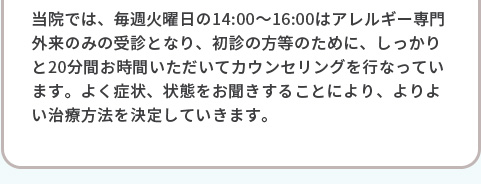 当院では、毎週、毎週火曜日の14:00～16:00は、アレルギーの専門外来飲みの受信となり、初診の方等のために、しっかりと20分間お時間いただいてカウンセリングを行なっています。よく症状、状態を検査、お聞きすることにより、よりよい治療方法等を判別していきます。