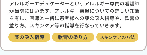 アレルギーエデュケーターというアレルギー専門の看護師が当院にはいます。アレルギー疾患についての詳しい知識を有し、医師と一緒に患者様への薬の吸入指導や、軟膏の塗り方、スキンケア等の指導を行なっていきます。薬の吸入指導,軟膏の塗り方,スキンケアの方法