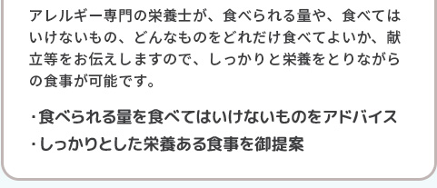 アレルギー専門の栄養士が、食べられる量や、食べてはいけないもの、どんなものをどれだけ食べてよいか、献立等をお伝えしますので、しっかりと栄養をとりながらの食事が可能です。・食べられる量を食べてはいけないものをアドバイス・しっかりとした栄養ある食事を御提案