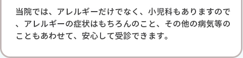 当院では、アレルギーだけでなく、小児科もありますので、アレルギーの症状はもちろんのこと、その他の病気等のこともあわせて、安心して受診できます。