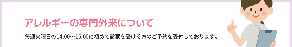 アレルギーの専門外来について 毎週火曜日の14:00～16:00に初めて診察を受ける方のご予約を受付しております。