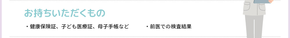 お持ちいただくもの ・健康保険証、子ども医療証、母子手帳など　　　・前医での検査結果