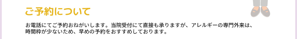 ご予約について お電話にてご予約おねがいします。当院受付にて直接も承りますが、アレルギーの専門外来は、時間枠が少ないため、早めの予約をおすすめしております。