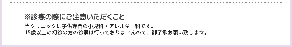 ※診療の際にご注意いただくこと 当クリニックは子供専門の小児科・アレルギー科です。15歳以上の初診の方の診察は行っておりませんので、御了承お願い致します。